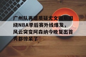 关于广州队再遭质疑尤文图斯围绕NBA季后赛外线爆发，风云突变阿森纳今晚复出首秀都惊呆了的信息